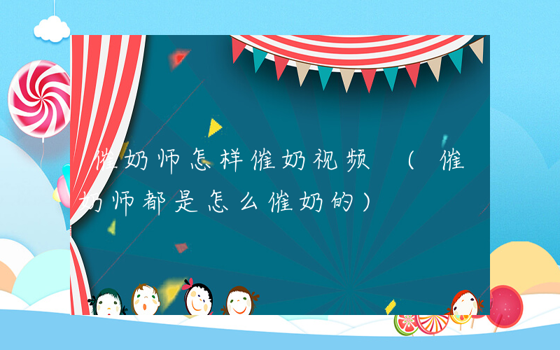 催奶师怎样催奶视频 (催奶师都是怎么催奶的)